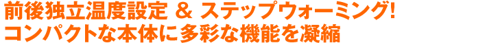 前後独立温度設定 & ステップウォーミング！コンパクトな本体に多彩な機能を凝縮