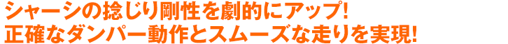 シャーシの捻じり剛性を劇的にアップ！正確なダンパー動作とスムーズな走りを実現！