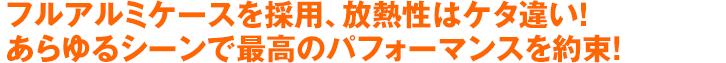 フルアルミケースを採用、放熱性はケタ違い！あらゆるシーンで最高のパフォーマンスを約束!