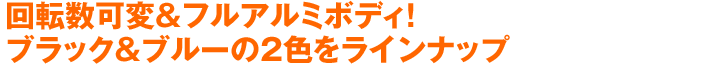 回転数可変&フルアルミボディ!ブラック&ブルーの2色をラインナップ!