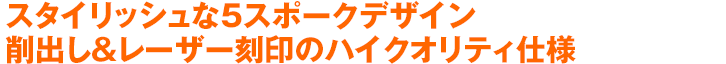 スタイリッシュな5スポークデザイン 削出し＆レーザー刻印のハイクオリティ仕様