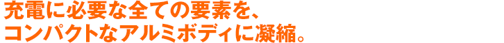 充電に必要な全ての要素を、コンパクトなアルミボディに凝縮。