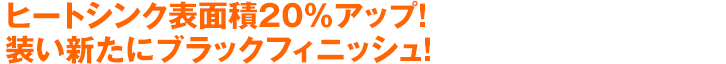 ヒートシンク表面積20%アップ！装い新たにブラックフィニッシュ！