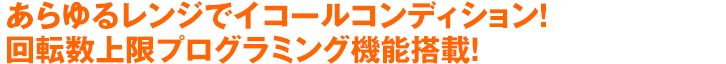 あらゆるレンジでイコールコンディション！回転数上限プログラミング機能搭載！