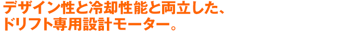 デザイン性と冷却性能と両立した、ドリフト専用設計モーター。