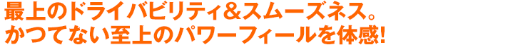 最上のドライバビリティ＆スムーズネス。かつてない至上のパワーフィールを体感！