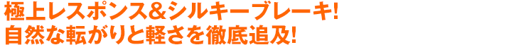 極上レスポンス＆シルキーブレーキ！自然な転がりと軽さを徹底追及！