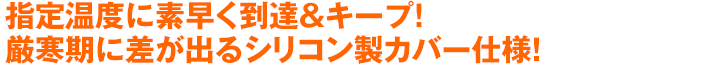 指定温度に素早く到達＆キープ！厳寒期に差が出るシリコン製カバー仕様！