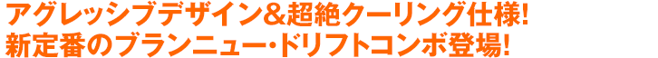 アグレッシブデザイン＆超絶クーリング仕様！新定番のブランニュー・ドリフトコンボ登場！