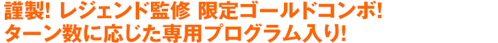 謹製！レジェンド監修 限定ゴールドコンボ！ターン数に応じた専用プログラム入り！