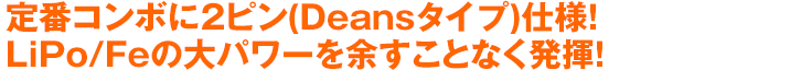 定番コンボに2ピン(Deansタイプ)仕様！LiPo/Feの大パワーを余すことなく発揮！