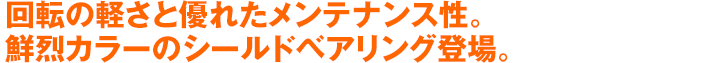 回転の軽さと優れたメンテナンス性。鮮烈カラーのシールドベアリング登場。