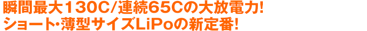 瞬間最大130C/連続65Cの大放電力！ショート・薄型サイズLiPoの新定番！