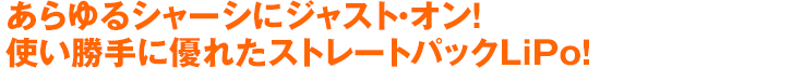 あらゆるシャーシにジャスト・オン！使い勝手に優れたストレートパックLiPo！