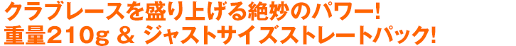 クラブレースを盛り上げる絶妙のパワー！重量210g ＆ ジャストサイズストレートパック！