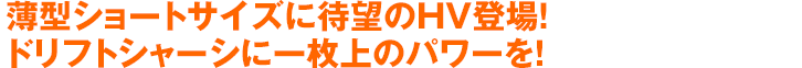 薄型ショートサイズに待望のHV登場！ドリフトシャーシに一枚上のパワーを！